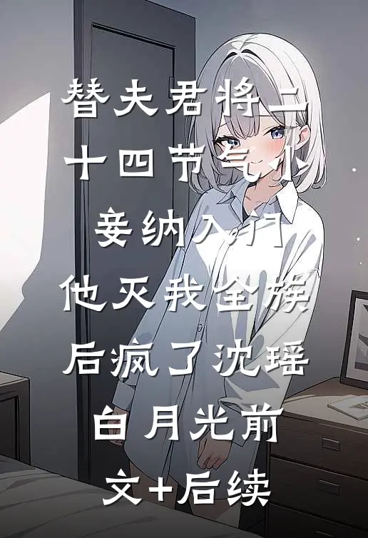 替夫君将二十四节气小妾纳入门，他灭我全族后疯了沈瑶白月光前文+后续