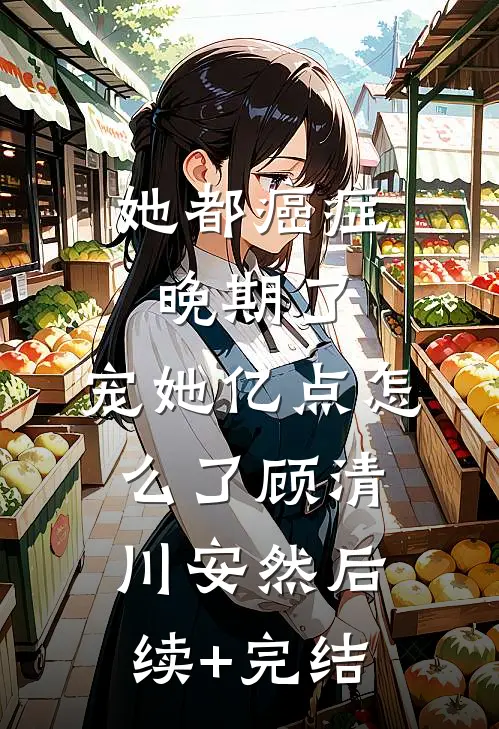 她都癌症晚期了，宠她亿点怎么了顾清川安然后续+完结