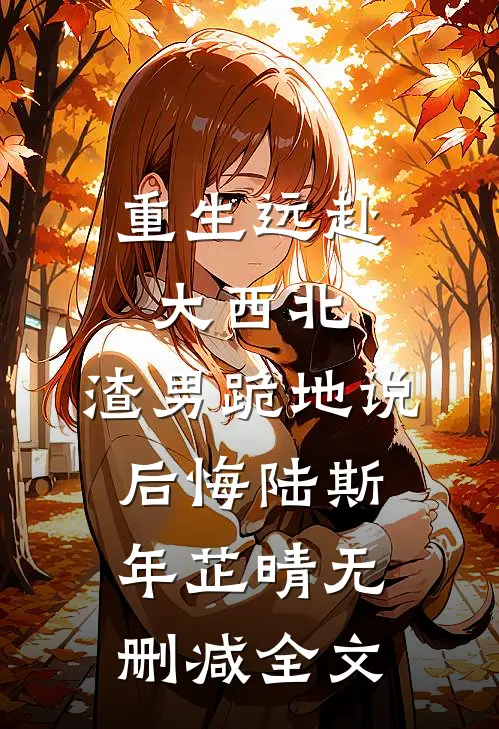 重生远赴大西北，渣男跪地说后悔陆斯年芷晴无删减全文