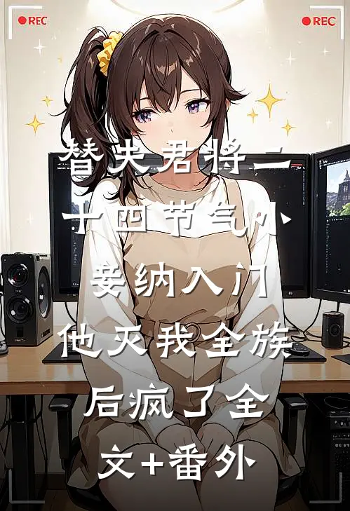替夫君将二十四节气小妾纳入门，他灭我全族后疯了全文+番外