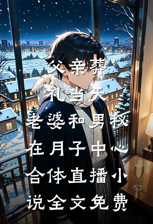 父亲葬礼当天，老婆和男秘在月子中心合体直播小说全文免费