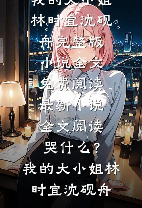 哭什么？我的大小姐林时宜沈砚舟完整版小说全文免费阅读_最新小说全文阅读哭什么？我的大小姐林时宜沈砚舟