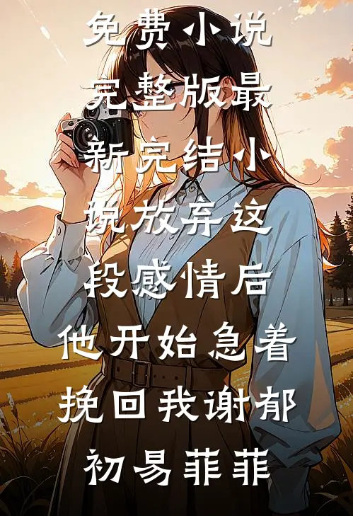 放弃这段感情后，他开始急着挽回我谢郁初易菲菲免费小说完整版_最新完结小说放弃这段感情后，他开始急着挽回我(谢郁初易菲菲)