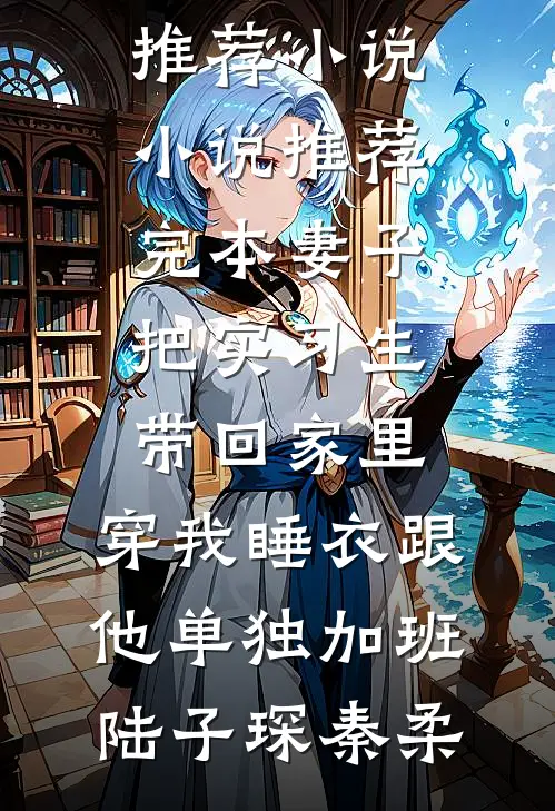 妻子把实习生带回家里，穿我睡衣跟他单独加班陆子琛秦柔最新推荐小说_小说推荐完本妻子把实习生带回家里，穿我睡衣跟他单独加班陆子琛秦柔