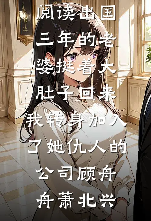 出国三年的老婆挺着大肚子回来，我转身加入了她仇人的公司顾舟舟萧北兴完结版免费小说_最新小说全文阅读出国三年的老婆挺着大肚子回来，我转身加入了她仇人的公司顾舟舟萧北兴