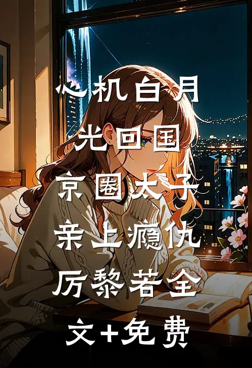 心机白月光回国，京圈太子亲上瘾仇厉黎若全文+免费