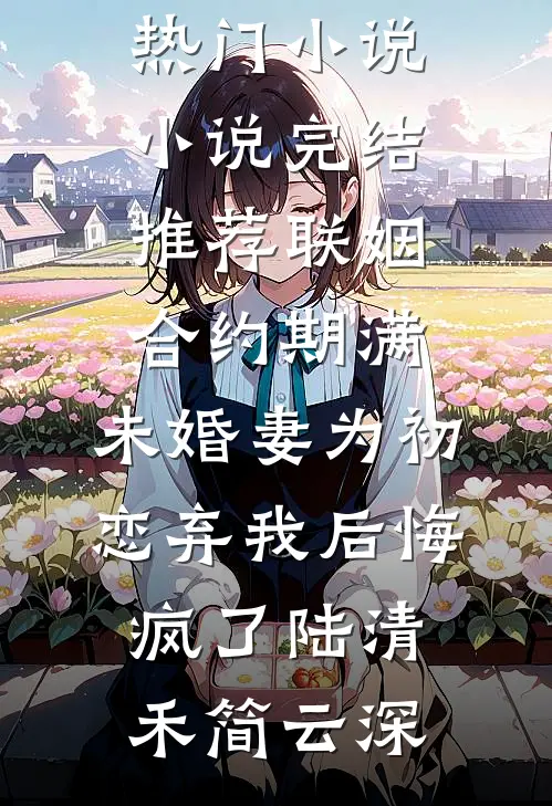联姻合约期满，未婚妻为初恋弃我后悔疯了陆清禾简云深完本热门小说_小说完结推荐联姻合约期满，未婚妻为初恋弃我后悔疯了陆清禾简云深
