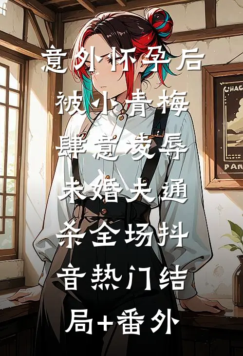 意外怀孕后，被小青梅肆意凌辱，未婚夫通杀全场抖音热门结局+番外