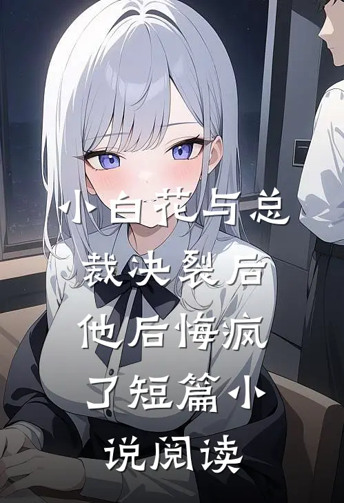 小白花与总裁决裂后，他后悔疯了短篇小说阅读