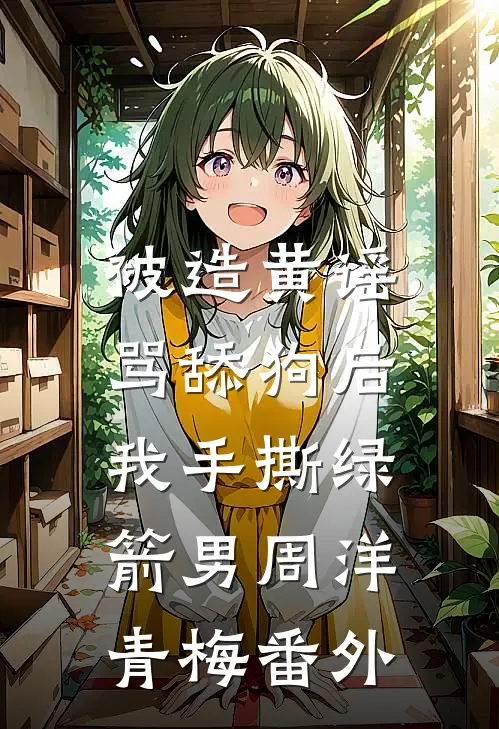 被造黄谣骂舔狗后，我手撕绿箭男周洋青梅番外