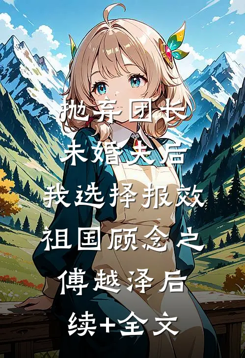 抛弃团长未婚夫后，我选择报效祖国顾念之傅越泽后续+全文
