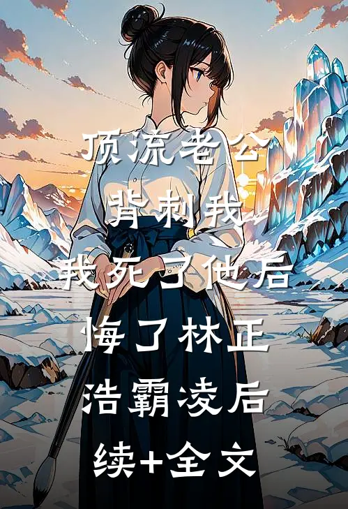 顶流老公背刺我，我死了他后悔了林正浩霸凌后续+全文