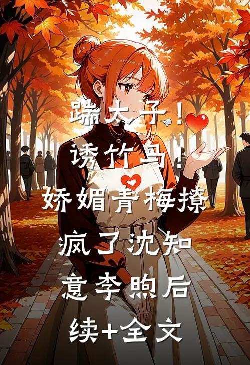 踹太子！诱竹马！娇媚青梅撩疯了沈知意李煦后续+全文