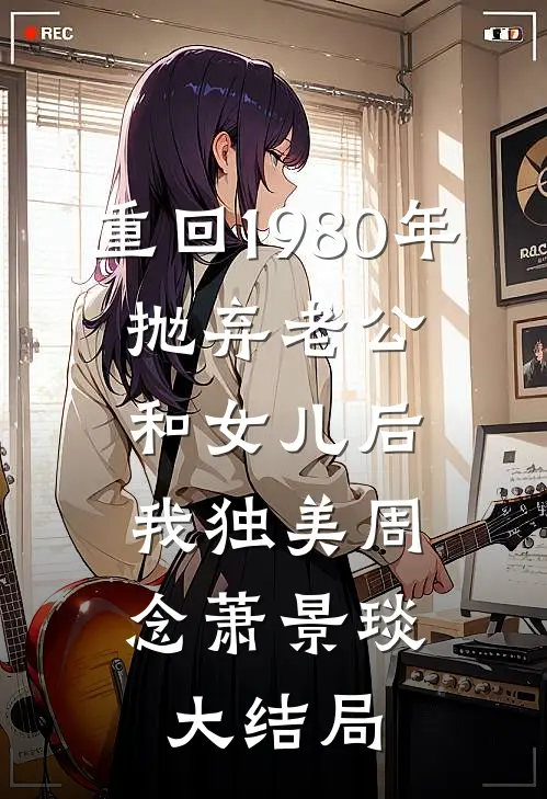 重回1980年，抛弃老公和女儿后，我独美周念萧景琰大结局