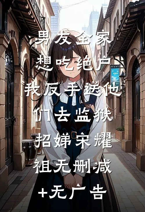 男友全家想吃绝户，我反手送他们去监狱招娣宋耀祖无删减+无广告