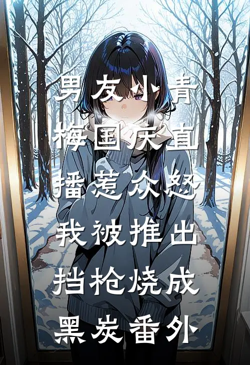 男友小青梅国庆直播惹众怒，我被推出挡枪烧成黑炭 番外