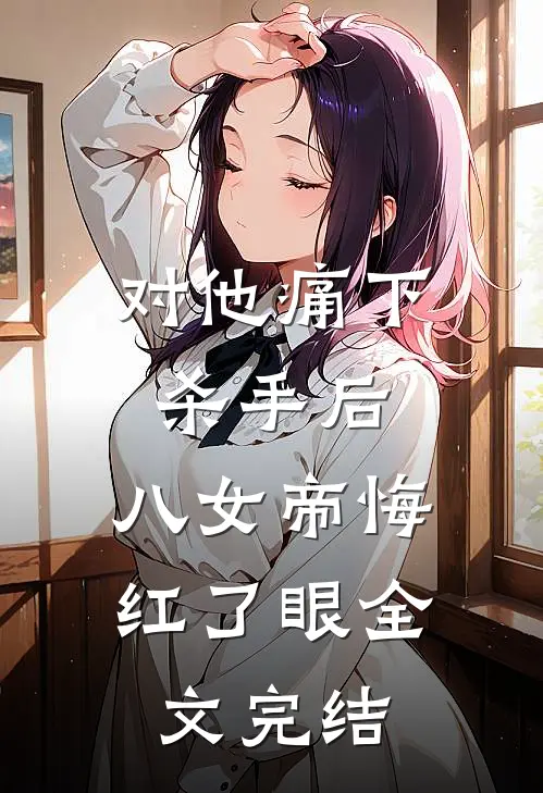 对他痛下杀手后，八女帝悔红了眼全文完结